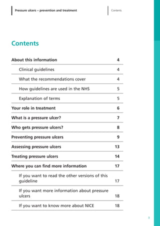 About this information 4
Clinical guidelines 4
What the recommendations cover 4
How guidelines are used in the NHS 5
Explanation of terms 5
Your role in treatment 6
What is a pressure ulcer? 7
Who gets pressure ulcers? 8
Preventing pressure ulcers 9
Assessing pressure ulcers 13
Treating pressure ulcers 14
Where you can find more information 17
If you want to read the other versions of this
guideline 17
If you want more information about pressure
ulcers 18
If you want to know more about NICE 18
Pressure ulcers – prevention and treatment Contents
3
Contents
52129_NICE_PiUM_IFP_913.qxd 14/9/05 9:15 am Page 3
 