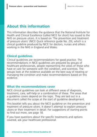 Pressure ulcers – prevention and treatment About this information
Information about NICE Clinical Guideline 294
About this information
This information describes the guidance that the National Institute for
Health and Clinical Excellence (called NICE for short) has issued to the
NHS on pressure ulcers. It is based on ‘The prevention and treatment
of pressure ulcers’ (NICE Quick reference guide No. 29), which is a
clinical guideline produced by NICE for doctors, nurses and others
working in the NHS in England and Wales.
Clinical guidelines
Clinical guidelines are recommendations for good practice. The
recommendations in NICE guidelines are prepared by groups of
healthcare professionals, people representing the views of those who
have or care for someone with the condition, and scientists. The
groups look at the evidence available on the best way of treating or
managing the condition and make recommendations based on this
evidence.
What the recommendations cover
NICE clinical guidelines can look at different areas of diagnosis,
treatment, care, self-help or a combination of these. The areas that
a guideline covers depend on the topic. They are laid out in a
document called the scope at the start of guideline development.
This booklet tells you about the NICE guideline on the prevention and
treatment of pressure ulcers. It doesn’t attempt to explain pressure
ulcers or their treatment in detail. For suggestions of starting points
to find out more, see page 18.
If you have questions about the specific treatments and options
covered, ask your healthcare professional.
52129_NICE_PiUM_IFP_913.qxd 14/9/05 9:15 am Page 4
 