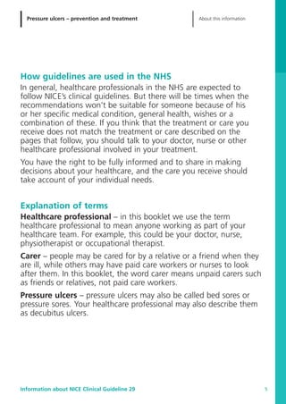 Pressure ulcers – prevention and treatment About this information
Information about NICE Clinical Guideline 29 5
How guidelines are used in the NHS
In general, healthcare professionals in the NHS are expected to
follow NICE’s clinical guidelines. But there will be times when the
recommendations won’t be suitable for someone because of his
or her specific medical condition, general health, wishes or a
combination of these. If you think that the treatment or care you
receive does not match the treatment or care described on the
pages that follow, you should talk to your doctor, nurse or other
healthcare professional involved in your treatment.
You have the right to be fully informed and to share in making
decisions about your healthcare, and the care you receive should
take account of your individual needs.
Explanation of terms
Healthcare professional – in this booklet we use the term
healthcare professional to mean anyone working as part of your
healthcare team. For example, this could be your doctor, nurse,
physiotherapist or occupational therapist.
Carer – people may be cared for by a relative or a friend when they
are ill, while others may have paid care workers or nurses to look
after them. In this booklet, the word carer means unpaid carers such
as friends or relatives, not paid care workers.
Pressure ulcers – pressure ulcers may also be called bed sores or
pressure sores. Your healthcare professional may also describe them
as decubitus ulcers.
52129_NICE_PiUM_IFP_913.qxd 14/9/05 9:15 am Page 5
 