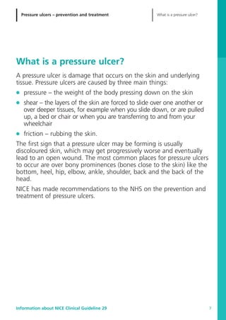 Pressure ulcers – prevention and treatment What is a pressure ulcer?
Information about NICE Clinical Guideline 29 7
What is a pressure ulcer?
A pressure ulcer is damage that occurs on the skin and underlying
tissue. Pressure ulcers are caused by three main things:
G pressure – the weight of the body pressing down on the skin
G shear – the layers of the skin are forced to slide over one another or
over deeper tissues, for example when you slide down, or are pulled
up, a bed or chair or when you are transferring to and from your
wheelchair
G friction – rubbing the skin.
The first sign that a pressure ulcer may be forming is usually
discoloured skin, which may get progressively worse and eventually
lead to an open wound. The most common places for pressure ulcers
to occur are over bony prominences (bones close to the skin) like the
bottom, heel, hip, elbow, ankle, shoulder, back and the back of the
head.
NICE has made recommendations to the NHS on the prevention and
treatment of pressure ulcers.
52129_NICE_PiUM_IFP_913.qxd 14/9/05 9:15 am Page 7
 