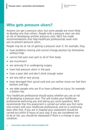 Pressure ulcers – prevention and treatment Who gets pressure
ulcers?
Information about NICE Clinical Guideline 298
Who gets pressure ulcers?
Anyone can get a pressure ulcer, but some people are more likely
to develop one than others. People with a pressure ulcer are also
at risk of developing another pressure ulcer. NICE has made
recommendations that help healthcare professionals work with
you to prevent pressure ulcers.
People may be at risk of getting a pressure ulcer if, for example, they:
G have problems moving and cannot change position by themselves
without help
G cannot feel pain over part or all of their body
G are incontinent
G are seriously ill or undergoing surgery
G have had pressure ulcers in the past
G have a poor diet and don’t drink enough water
G are very old or very young
G have damaged their spinal cord and can neither move nor feel their
bottom and legs
G are older people who are ill or have suffered an injury, for example
a broken hip.
Your healthcare professional should assess whether you are at risk
of developing a pressure ulcer. This will involve your healthcare
professional examining you and asking you some questions. NICE
recommends that this assessment is carried out when you first come
into contact with your healthcare professional, and on a continuing
basis after that. If you are in hospital your assessment should be
carried out within 6 hours of your stay. If you are considered not
to be at risk, you should be reassessed if there is a change in your
condition.
52129_NICE_PiUM_IFP_913.qxd 14/9/05 9:15 am Page 8
 