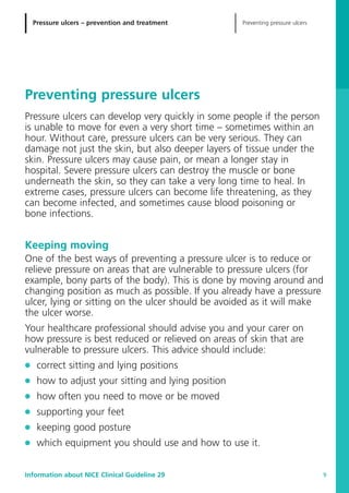 Pressure ulcers – prevention and treatment Preventing pressure ulcers
Information about NICE Clinical Guideline 29 9
Preventing pressure ulcers
Pressure ulcers can develop very quickly in some people if the person
is unable to move for even a very short time – sometimes within an
hour. Without care, pressure ulcers can be very serious. They can
damage not just the skin, but also deeper layers of tissue under the
skin. Pressure ulcers may cause pain, or mean a longer stay in
hospital. Severe pressure ulcers can destroy the muscle or bone
underneath the skin, so they can take a very long time to heal. In
extreme cases, pressure ulcers can become life threatening, as they
can become infected, and sometimes cause blood poisoning or
bone infections.
Keeping moving
One of the best ways of preventing a pressure ulcer is to reduce or
relieve pressure on areas that are vulnerable to pressure ulcers (for
example, bony parts of the body). This is done by moving around and
changing position as much as possible. If you already have a pressure
ulcer, lying or sitting on the ulcer should be avoided as it will make
the ulcer worse.
Your healthcare professional should advise you and your carer on
how pressure is best reduced or relieved on areas of skin that are
vulnerable to pressure ulcers. This advice should include:
G correct sitting and lying positions
G how to adjust your sitting and lying position
G how often you need to move or be moved
G supporting your feet
G keeping good posture
G which equipment you should use and how to use it.
52129_NICE_PiUM_IFP_913.qxd 14/9/05 9:15 am Page 9
 