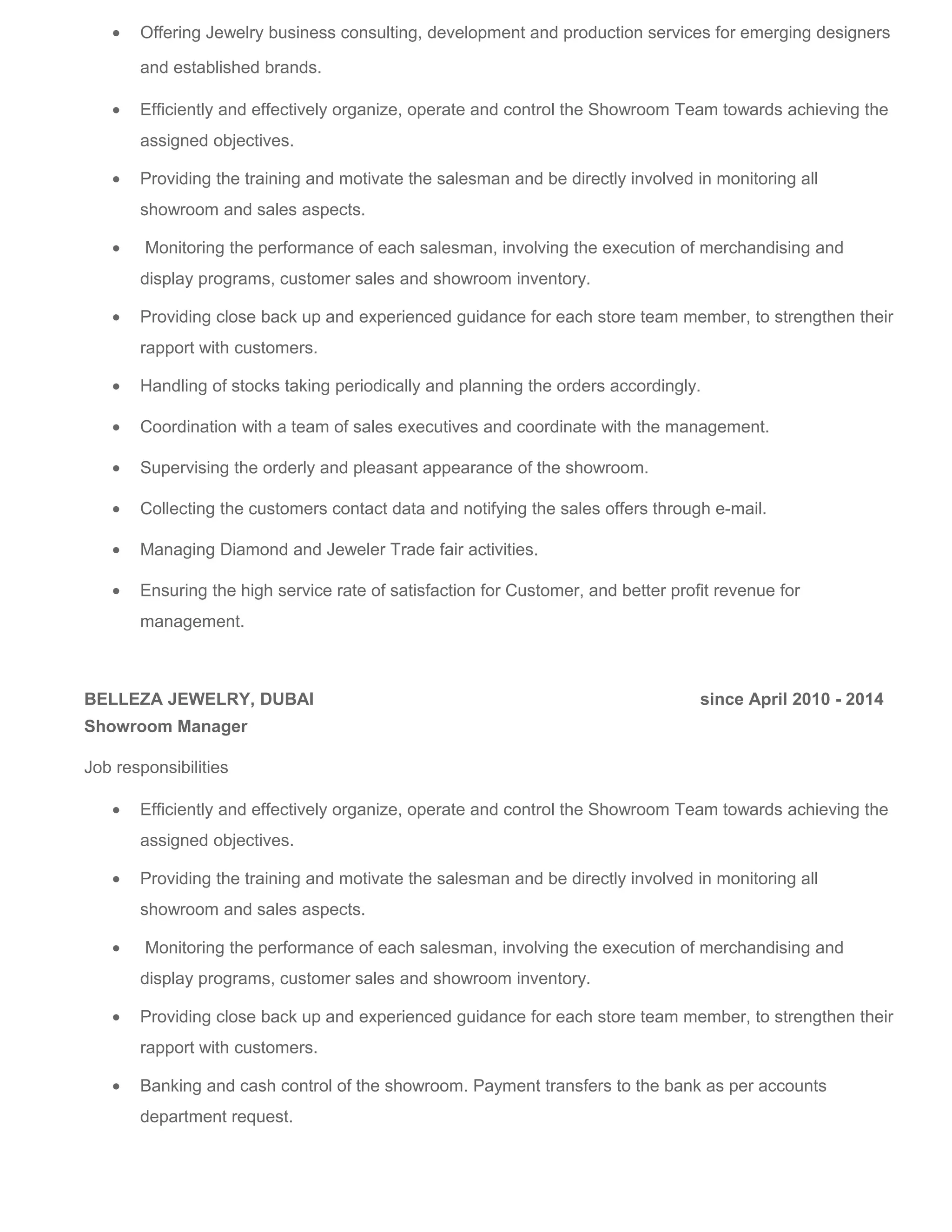 • Offering Jewelry business consulting, development and production services for emerging designers
and established brands.
• Efficiently and effectively organize, operate and control the Showroom Team towards achieving the
assigned objectives.
• Providing the training and motivate the salesman and be directly involved in monitoring all
showroom and sales aspects.
• Monitoring the performance of each salesman, involving the execution of merchandising and
display programs, customer sales and showroom inventory.
• Providing close back up and experienced guidance for each store team member, to strengthen their
rapport with customers.
• Handling of stocks taking periodically and planning the orders accordingly.
• Coordination with a team of sales executives and coordinate with the management.
• Supervising the orderly and pleasant appearance of the showroom.
• Collecting the customers contact data and notifying the sales offers through e-mail.
• Managing Diamond and Jeweler Trade fair activities.
• Ensuring the high service rate of satisfaction for Customer, and better profit revenue for
management.
BELLEZA JEWELRY, DUBAI since April 2010 - 2014
Showroom Manager
Job responsibilities
• Efficiently and effectively organize, operate and control the Showroom Team towards achieving the
assigned objectives.
• Providing the training and motivate the salesman and be directly involved in monitoring all
showroom and sales aspects.
• Monitoring the performance of each salesman, involving the execution of merchandising and
display programs, customer sales and showroom inventory.
• Providing close back up and experienced guidance for each store team member, to strengthen their
rapport with customers.
• Banking and cash control of the showroom. Payment transfers to the bank as per accounts
department request.
 
