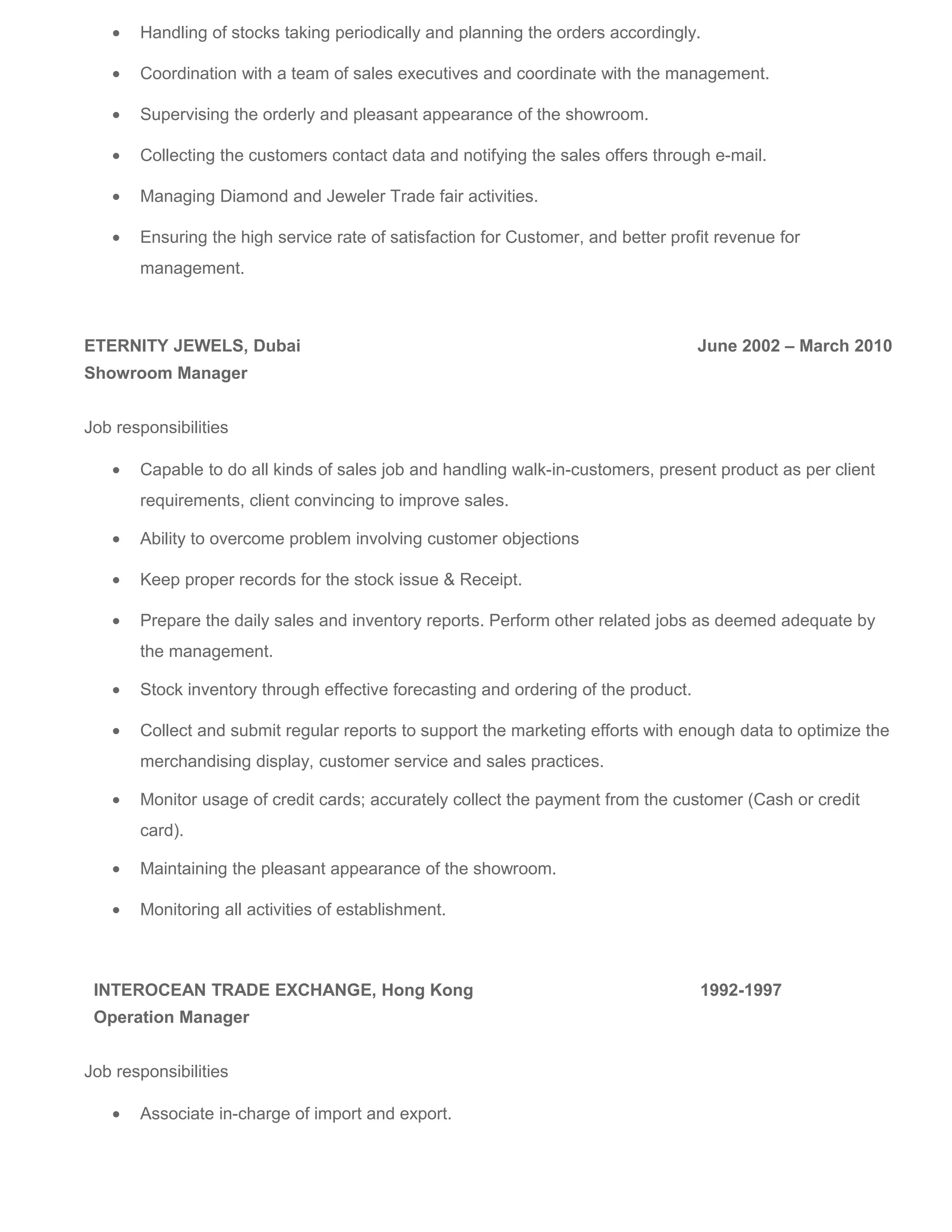 • Handling of stocks taking periodically and planning the orders accordingly.
• Coordination with a team of sales executives and coordinate with the management.
• Supervising the orderly and pleasant appearance of the showroom.
• Collecting the customers contact data and notifying the sales offers through e-mail.
• Managing Diamond and Jeweler Trade fair activities.
• Ensuring the high service rate of satisfaction for Customer, and better profit revenue for
management.
ETERNITY JEWELS, Dubai June 2002 – March 2010
Showroom Manager
Job responsibilities
• Capable to do all kinds of sales job and handling walk-in-customers, present product as per client
requirements, client convincing to improve sales.
• Ability to overcome problem involving customer objections
• Keep proper records for the stock issue & Receipt.
• Prepare the daily sales and inventory reports. Perform other related jobs as deemed adequate by
the management.
• Stock inventory through effective forecasting and ordering of the product.
• Collect and submit regular reports to support the marketing efforts with enough data to optimize the
merchandising display, customer service and sales practices.
• Monitor usage of credit cards; accurately collect the payment from the customer (Cash or credit
card).
• Maintaining the pleasant appearance of the showroom.
• Monitoring all activities of establishment.
INTEROCEAN TRADE EXCHANGE, Hong Kong 1992-1997
Operation Manager
Job responsibilities
• Associate in-charge of import and export.
 