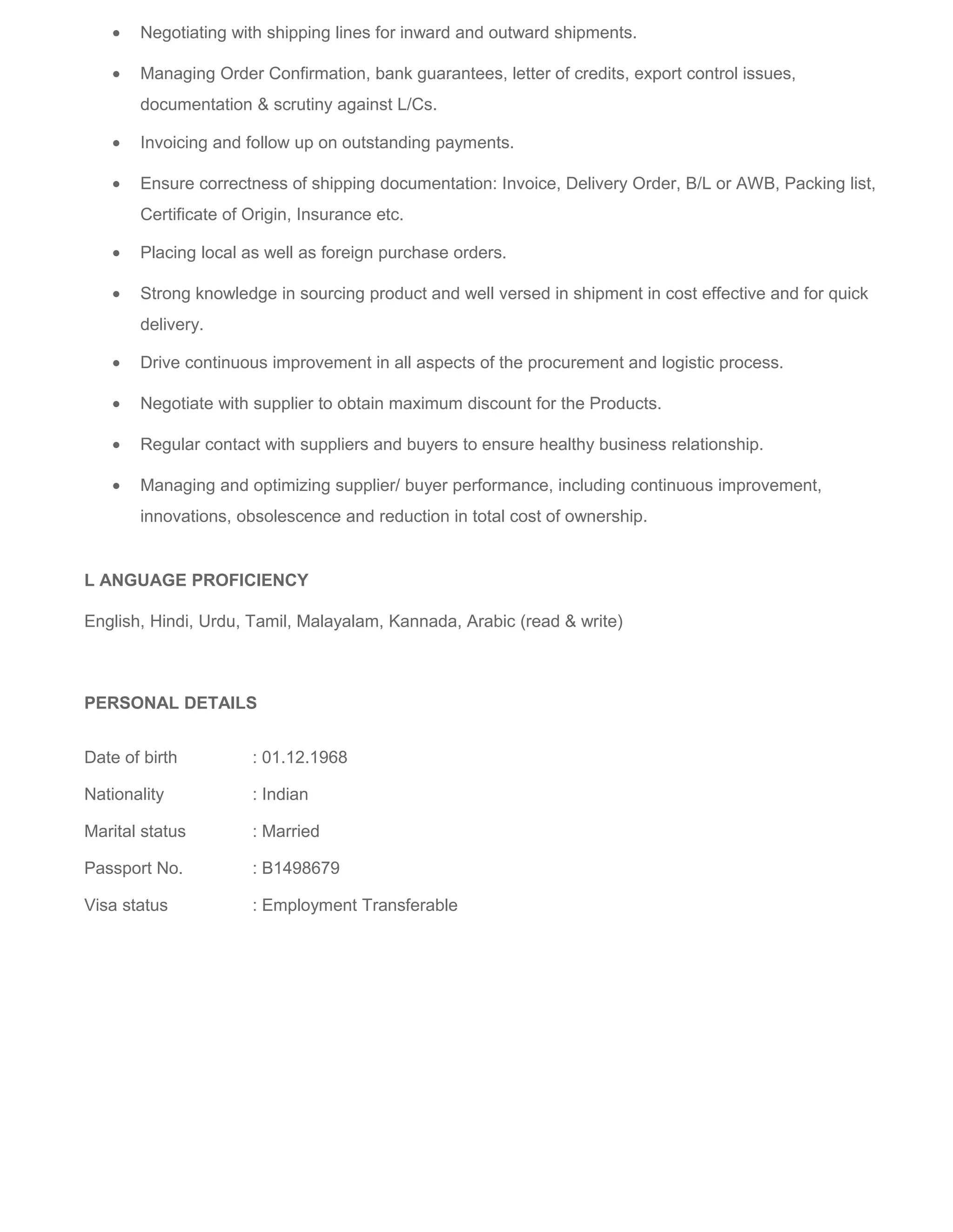 • Negotiating with shipping lines for inward and outward shipments.
• Managing Order Confirmation, bank guarantees, letter of credits, export control issues,
documentation & scrutiny against L/Cs.
• Invoicing and follow up on outstanding payments.
• Ensure correctness of shipping documentation: Invoice, Delivery Order, B/L or AWB, Packing list,
Certificate of Origin, Insurance etc.
• Placing local as well as foreign purchase orders.
• Strong knowledge in sourcing product and well versed in shipment in cost effective and for quick
delivery.
• Drive continuous improvement in all aspects of the procurement and logistic process.
• Negotiate with supplier to obtain maximum discount for the Products.
• Regular contact with suppliers and buyers to ensure healthy business relationship.
• Managing and optimizing supplier/ buyer performance, including continuous improvement,
innovations, obsolescence and reduction in total cost of ownership.
L ANGUAGE PROFICIENCY
English, Hindi, Urdu, Tamil, Malayalam, Kannada, Arabic (read & write)
PERSONAL DETAILS
Date of birth : 01.12.1968
Nationality : Indian
Marital status : Married
Passport No. : B1498679
Visa status : Employment Transferable
 