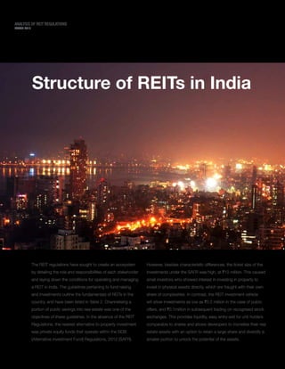 MARCH 2015
ANALYSIS OF REIT REGULATIONS
The REIT regulations have sought to create an ecosystem
by detailing the role and responsibilities of each stakeholder
and laying down the conditions for operating and managing
a REIT in India. The guidelines pertaining to fund raising
and investments outline the fundamentals of REITs in the
country, and have been listed in Table 2. Channelising a
portion of public savings into real estate was one of the
objectives of these guidelines. In the absence of the REIT
Regulations, the nearest alternative to property investment
was private equity funds that operate within the SEBI
(Alternative Investment Fund) Regulations, 2012 (SAFR).
However, besides characteristic differences, the ticket size of the
investments under the SAFR was high, at `10 million. This caused
small investors who showed interest in investing in property to
invest in physical assets directly, which are fraught with their own
share of complexities. In contrast, the REIT investment vehicle
will allow investments as low as `0.2 million in the case of public
offers, and `0.1million in subsequent trading on recognised stock
exchanges. This provides liquidity, easy entry-exit for unit holders
comparable to shares and allows developers to monetise their real
estate assets with an option to retain a large share and diversify a
smaller portion to unlock the potential of the assets.
12
Structure of REITs in India
 