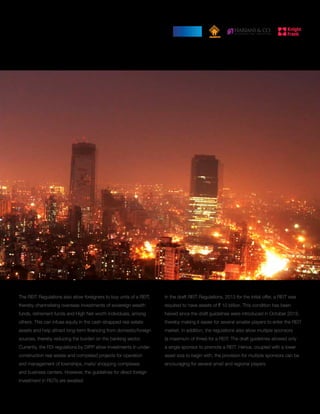 The REIT Regulations also allow foreigners to buy units of a REIT,
thereby channelising overseas investments of sovereign wealth
funds, retirement funds and High Net-worth Individuals, among
others. This can infuse equity in the cash-strapped real estate
assets and help attract long-term financing from domestic/foreign
sources, thereby reducing the burden on the banking sector.
Currently, the FDI regulations by DIPP allow investments in under-
construction real estate and completed projects for operation
and management of townships, malls/ shopping complexes
and business centers. However, the guidelines for direct foreign
investment in REITs are awaited.
13
In the draft REIT Regulations, 2013 for the initial offer, a REIT was
required to have assets of ` 10 billion. This condition has been
halved since the draft guidelines were introduced in October 2013,
thereby making it easier for several smaller players to enter the REIT
market. In addition, the regulations also allow multiple sponsors
(a maximum of three) for a REIT. The draft guidelines allowed only
a single sponsor to promote a REIT. Hence, coupled with a lower
asset size to begin with, the provision for multiple sponsors can be
encouraging for several small and regional players.
 