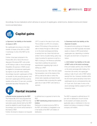 Accordingly, the tax implications which will arise on account of capital gains, rental income, dividend income and interest
income are listed below:
Capital gains
Rental income
a. Sponsors’ tax liability on the transfer
of shares in SPV
No capital gains tax arises on the initial
transfer of shares of the SPV to a REIT
in exchange of units of the REIT by the
sponsor.
Further, it has been proposed in the
Finance Bill, 2015, that at the time of
disposal of the above REIT units (under
an IPO listing or sale on stock exchange
thereafter), the sponsor of REITs would
be eligible for concessional capital gains
tax regime on par with other investors.
Accordingly, long term capital gains (LTCG)
on transfer of units would be exempt and
short term capital gains (STCG) would be
taxable at the rate of 15 per cent provided
applicable Securities Transaction Tax
(‘STT’) is paid on the sale of such units..
This is similar to an IPO of a company
where LTCG arising to the promoter on
sale of shares through an offer for sale
or on the stock exchange post listing
is exempt from tax. Given that both are
similar in terms of public listing, parity may
make it lucrative for sponsors to opt for a
REIT. In doing so, the Revenue authorities
have tried to address the sponsors’
apprehension regarding high costs of
setting-up a REIT.
The Income-tax Act, 1961 (‘the Act’) states
that acquisition cost of the shares of the
SPV as well as the date on which the
shares were originally purchased should
be considered while computing the capital
gains tax on sale of REIT units held by a
sponsor.
b. Business trust’s tax liability on the
disposal of assets
Any gains/income arising out of disposal
of assets by the REIT (typically real estate
assets or shares in SPV) would attract
capital gains tax, depending on whether
the gains are short-term or long-term in
nature.
c. Unit holders’ tax liability on the sale
of REIT units on the stock exchange
If the unit holders sell the units of the REIT
on the stock exchange after holding it for
more than 36 months, the capital gain
arising on sale of such units of REIT will be
exempt from tax. However, transfers within
the 36 month period will attract short-term
capital gains tax at a concessional tax rate
of 15 per cent. Such sale of units on the
stock exchange shall be subject to STT on
transaction value.
a Rental income received by the REIT
The Finance Bill, 2015 has proposed that
the rental income arising to REIT from the
real estate assets directly held by the REIT
would be eligible for pass through status.
Accordingly, such income will be exempt in
the hands of REIT.
Further, the tenant or lessee is not required
to withhold tax on payment of rent to the
REIT.
b. REIT distributing rental income to unit
holders
Distribution of rental income by REIT to
the REIT unit holders is chargeable to tax
in the hands of the REIT unit holders on
distribution.
The REIT is required to withhold tax at 10
per cent on distribution of such income
to the resident unit holders and at the
applicable rates on distribution to the non-
resident (not being a company) or foreign
company unit holders.
17
 