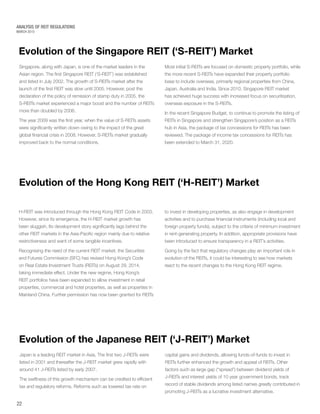 MARCH 2015
ANALYSIS OF REIT REGULATIONS
Evolution of the Japanese REIT (‘J-REIT’) Market
Evolution of the Hong Kong REIT (‘H-REIT’) Market
Japan is a leading REIT market in Asia. The first two J-REITs were
listed in 2001 and thereafter the J-REIT market grew rapidly with
around 41 J-REITs listed by early 2007.
The swiftness of this growth mechanism can be credited to efficient
tax and regulatory reforms. Reforms such as lowered tax rate on
H-REIT was introduced through the Hong Kong REIT Code in 2003.
However, since its emergence, the H-REIT market growth has
been sluggish. Its development story significantly lags behind the
other REIT markets in the Asia-Pacific region mainly due to relative
restrictiveness and want of some tangible incentives.
Recognising the need of the current REIT market, the Securities
and Futures Commission (SFC) has revised Hong Kong’s Code
on Real Estate Investment Trusts (REITs) on August 29, 2014,
taking immediate effect. Under the new regime, Hong Kong’s
REIT portfolios have been expanded to allow investment in retail
properties, commercial and hotel properties, as well as properties in
Mainland China. Further permission has now been granted for REITs
capital gains and dividends, allowing funds-of-funds to invest in
REITs further enhanced the growth and appeal of REITs. Other
factors such as large gap (“spread”) between dividend yields of
J-REITs and interest yields of 10 year government bonds, track
record of stable dividends among listed names greatly contributed in
promoting J-REITs as a lucrative investment alternative.
to invest in developing properties, as also engage in development
activities and to purchase financial instruments (including local and
foreign property funds), subject to the criteria of minimum investment
in rent-generating property. In addition, appropriate provisions have
been introduced to ensure transparency in a REIT’s activities.
Going by the fact that regulatory changes play an important role in
evolution of the REITs, it could be interesting to see how markets
react to the recent changes to the Hong Kong REIT regime.
Evolution of the Singapore REIT (‘S-REIT’) Market
22
Singapore, along with Japan, is one of the market leaders in the
Asian region. The first Singapore REIT (‘S-REIT’) was established
and listed in July 2002. The growth of S-REITs market after the
launch of the first REIT was slow until 2005. However, post the
declaration of the policy of remission of stamp duty in 2005, the
S-REITs market experienced a major boost and the number of REITs
more than doubled by 2006.
The year 2009 was the first year, when the value of S-REITs assets
were significantly written down owing to the impact of the great
global financial crisis in 2008. However, S-REITs market gradually
improved back to the normal conditions.
Most initial S-REITs are focused on domestic property portfolio, while
the more recent S-REITs have expanded their property portfolio
base to include overseas, primarily regional properties from China,
Japan, Australia and India. Since 2010, Singapore REIT market
has achieved huge success with increased focus on securitisation,
overseas exposure in the S-REITs.
In the recent Singapore Budget, to continue to promote the listing of
REITs in Singapore and strengthen Singapore’s position as a REITs
hub in Asia, the package of tax concessions for REITs has been
reviewed. The package of income tax concessions for REITs has
been extended to March 31, 2020.
 