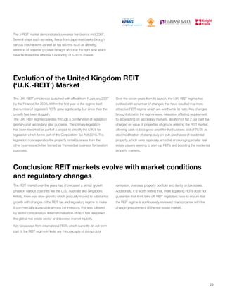 Conclusion: REIT markets evolve with market conditions
and regulatory changes
The REIT market over the years has showcased a similar growth
phase in various countries like the U.S., Australia and Singapore.
Initially, there was slow growth, which gradually moved to substantial
growth with changes in the REIT tax and regulatory regime to make
it commercially acceptable among the investors, this was followed
by sector consolidation. Internationalisation of REIT has deepened
the global real estate sector and boosted market liquidity.
Key takeaways from international REITs which currently do not form
part of the REIT regime in India are the concepts of stamp duty
remission, overseas property portfolio and clarity on tax issues.
Additionally, it is worth noting that, mere legalising REITs does not
guarantee that it will take off. REIT regulators have to ensure that
the REIT regime is continuously reviewed in accordance with the
changing requirement of the real estate market.
Evolution of the United Kingdom REIT
(‘U.K.-REIT’) Market
The U.K. REIT vehicle was launched with effect from 1 January 2007
by the Finance Act 2006. Within the first year of the regime itself,
the number of registered REITs grew significantly, but since then the
growth has been sluggish.
The U.K. REIT regime operates through a combination of legislation
(primary and secondary) plus guidance. The primary legislation
has been reworked as part of a project to simplify the U.K.’s tax
legislation which forms part of the Corporation Tax Act 2010. The
legislation now separates the property rental business from the
other business activities termed as the residual business for taxation
purposes.
Over the seven years from its launch, the U.K. REIT regime has
evolved with a number of changes that have resulted in a more
attractive REIT regime which are worthwhile to note. Key changes
brought about in the regime were, relaxation of listing requirement
to allow listing on secondary markets, abolition of flat 2 per cent tax
charged on value of properties of groups entering the REIT market,
allowing cash to be a good asset for the business test of 75:25 as
also modification of stamp duty on bulk purchases of residential
property, which were especially aimed at encouraging smaller real
estate players seeking to start-up REITs and boosting the residential
property markets.
The J-REIT market demonstrated a reverse trend since mid 2007.
Several steps such as raising funds from Japanese banks through
various mechanisms as well as tax reforms such as allowing
retention of negative goodwill brought about at the right time which
have facilitated the effective functioning of J-REITs market.
23
 