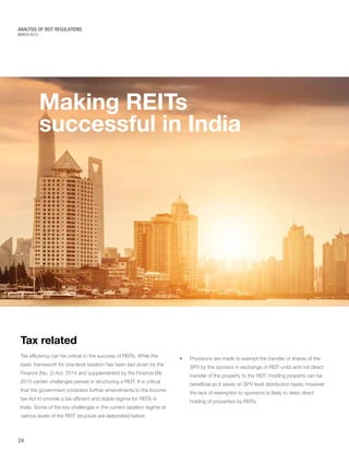 MARCH 2015
ANALYSIS OF REIT REGULATIONS
Making REITs
successful in India
Tax related
Tax efficiency can be critical to the success of REITs. While the
basic framework for one-level taxation has been laid down by the
Finance (No. 2) Act, 2014 and supplemented by the Finance Bill,
2015 certain challenges persist in structuring a REIT. It is critical
that the government considers further amendments to the Income
tax Act to provide a tax efficient and stable regime for REITs in
India. Some of the key challenges in the current taxation regime at
various levels of the REIT structure are elaborated below:
24
•	 Provisions are made to exempt the transfer of shares of the
SPV by the sponsor in exchange of REIT units and not direct
transfer of the property to the REIT. Holding property can be
beneficial as it saves on SPV level distribution taxes, however
the lack of exemption to sponsors is likely to deter direct
holding of properties by REITs.
 