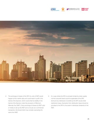 •	 The exchange of shares of the SPV for units of REIT would
happen at the market value and could result in profit in the
hands of the Sponsor, which could entail tax liability in the
hands of the Sponsor under the provisions of Minimum
Alternate Tax (‘MAT’). Since exchange of shares for REIT units
is merely to set-up the REIT and is not per se a commercial
transaction, the Government may consider exempting the
same from MAT.
•	 In a case where the SPV is primarily funded by share capital,
normal corporate taxes would be applicable at the SPV
level and any distribution of profits by the SPV would entail
distribution taxes. Exemption from distribution taxes should be
provided to the SPV to the extent it distributes dividends to the
REIT.
25
 