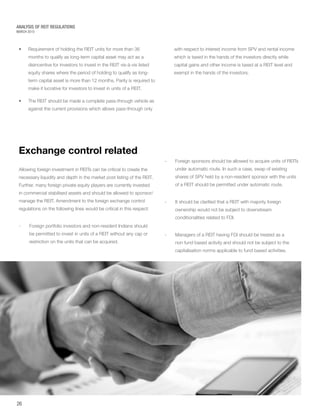 MARCH 2015
ANALYSIS OF REIT REGULATIONS
•	 Requirement of holding the REIT units for more than 36
months to qualify as long-term capital asset may act as a
disincentive for investors to invest in the REIT vis-à-vis listed
equity shares where the period of holding to qualify as long-
term capital asset is more than 12 months. Parity is required to
make it lucrative for investors to invest in units of a REIT.
•	 The REIT should be made a complete pass-through vehicle as
against the current provisions which allows pass-through only
with respect to interest income from SPV and rental income
which is taxed in the hands of the investors directly while
capital gains and other income is taxed at a REIT level and
exempt in the hands of the investors.
Exchange control related
Allowing foreign investment in REITs can be critical to create the
necessary liquidity and depth in the market post listing of the REIT.
Further, many foreign private equity players are currently invested
in commercial stabilised assets and should be allowed to sponsor/
manage the REIT. Amendment to the foreign exchange control
regulations on the following lines would be critical in this respect:
-	Foreign portfolio investors and non-resident Indians should
be permitted to invest in units of a REIT without any cap or
restriction on the units that can be acquired.
26
-	Foreign sponsors should be allowed to acquire units of REITs
under automatic route. In such a case, swap of existing
shares of SPV held by a non-resident sponsor with the units
of a REIT should be permitted under automatic route.
-	It should be clarified that a REIT with majority foreign
ownership would not be subject to downstream
conditionalities related to FDI.
-	Managers of a REIT having FDI should be treated as a
non fund based activity and should not be subject to the
capitalisation norms applicable to fund based activities.
 