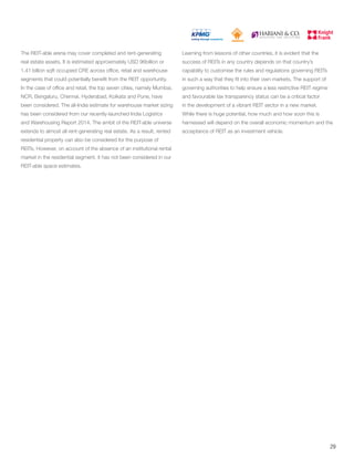 The REIT-able arena may cover completed and rent-generating
real estate assets. It is estimated approximately USD 96billion or
1.41 billion sqft occupied CRE across office, retail and warehouse
segments that could potentially benefit from the REIT opportunity.
In the case of office and retail, the top seven cities, namely Mumbai,
NCR, Bengaluru, Chennai, Hyderabad, Kolkata and Pune, have
been considered. The all-India estimate for warehouse market sizing
has been considered from our recently-launched India Logistics
and Warehousing Report 2014. The ambit of the REIT-able universe
extends to almost all rent-generating real estate. As a result, rented
residential property can also be considered for the purpose of
REITs. However, on account of the absence of an institutional rental
market in the residential segment, it has not been considered in our
REIT-able space estimates.
Learning from lessons of other countries, it is evident that the
success of REITs in any country depends on that country’s
capability to customise the rules and regulations governing REITs
in such a way that they fit into their own markets. The support of
governing authorities to help ensure a less restrictive REIT regime
and favourable tax transparency status can be a critical factor
in the development of a vibrant REIT sector in a new market.
While there is huge potential, how much and how soon this is
harnessed will depend on the overall economic momentum and the
acceptance of REIT as an investment vehicle.
29
 