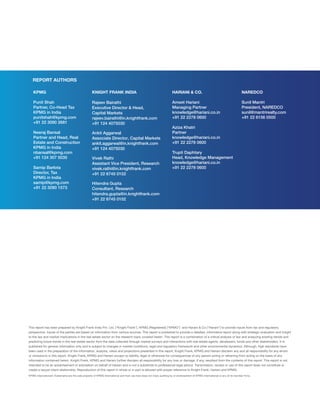 This report has been prepared by Knight Frank India Pvt. Ltd. (“Knight Frank”), KPMG (Registered) (“KPMG”) and Hariani  Co.(“Hariani”) to provide inputs from tax and regulatory
perspective. Inputs of the parties are based on information from various sources. This report is published to provide a detailed, informative report along with strategic evaluation and insight
to the law and market implications in the real estate sector on the research topic covered herein. This report is a combination of a critical analysis of law and analyzing existing trends and
predicting future trends in the real estate sector from the data collected through market surveys and interactions with real estate agents, developers, funds and other stakeholders. It is
published for general information only and is subject to changes in market conditions, legal and regulatory framework and other environmental dynamics. Although, high standards have
been used in the preparation of the information, analysis, views and projections presented in this report, Knight Frank, KPMG and Hariani disclaim any and all responsibility for any errors
or omission/s in this report. Knight Frank, KPMG and Hariani accept no liability, legal or otherwise for consequences of any person acting or refraining from acting on the basis of any
information contained herein. Knight Frank, KPMG and Hariani further disclaim all responsibility for any loss or damage, if any, resultant from the contents of this report. This report is not
intended to be an advertisement or solicitation on behalf of Hariani and is not a substitute to professional legal advice. Transmission, receipt or use of this report does not constitute or
create a lawyer-client relationship. Reproduction of this report in whole or in part is allowed with proper reference to Knight Frank, Hariani and KPMG.
KPMG International’s Trademarks are the sole property of KPMG International and their use here does not imply auditing by or endorsement of KPMG International or any of its member firms.
HARIANI  CO.
Ameet Hariani
Managing Partner
knowledge@hariani.co.in
+91 22 2278 0600
Aziza Khatri
Partner
knowledge@hariani.co.in
+91 22 2278 0600
Trupti Daphtary
Head, Knowledge Management
knowledge@hariani.co.in
+91 22 2278 0600
NAREDCO
Sunil Mantri
President, NAREDCO
sunil@mantrirealty.com
+91 22 6156 0500
REPORT AUTHORS
KPMG
Punit Shah
Partner, Co-Head Tax
KPMG in India
punitshah@kpmg.com
+91 22 3090 2681
Neeraj Bansal
Partner and Head, Real
Estate and Construction
KPMG in India
nbansal@kpmg.com
+91 124 307 5035
Samip Barlota
Director, Tax
KPMG in India
samip@kpmg.com
+91 22 3090 1573
KNIGHT FRANK INDIA
Rajeev Bairathi
Executive Director  Head,
Capital Markets
rajeev.bairathi@in.knightfrank.com
+91 124 4075030
Ankit Aggarwal
Associate Director, Capital Markets
ankit.aggarwal@in.knightfrank.com
+91 124 4075030
Vivek Rathi
Assistant Vice President, Research
vivek.rathi@in.knightfrank.com
+91 22 6745 0102
Hitendra Gupta
Consultant, Research
hitendra.gupta@in.knightfrank.com
+91 22 6745 0102
 