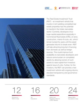 The Real Estate Investment Trust
(REIT) - an investment vehicle that
invests in rent-yielding completed real
estate properties has the potential
to transform the Indian real estate
sector. Currently, developers incur
huge capital expenditure especially in
Commercial Real Estate (CRE), on land,
construction, interior fit-outs, etc. which
remain locked for years until the asset
generates returns to break-even. REIT
will help attracting long-term financing
from domestic as well as foreign
sources. This could improve fund
availability to real estate developers and
reduce some burden on completed
assets by allowing owners of such
assets to raise capital from investors
against issue of units. Further, for the
investors, the REIT can provide a new
investment vehicle with ongoing returns,
elevated transparency and governance
standards.
Tax
Implications
Structure of
REITs in India
History and
Regulatory Reforms
of REIT Markets
Making REITs
Successful in India
12 16 20 24
 