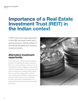 MARCH 2015
ANALYSIS OF REIT REGULATIONS
Importance of a Real Estate
Investment Trust (REIT) in
the Indian context
A REIT could provide an attractive alternative investment
instrument in the Indian financial markets. Introduction of
REIT can be a boon for developers and more so to the real
estate investors as it helps in negating the shortcomings of
investing in physical real estate. This new investment vehicle
offers an exit opportunity to developers thereby enabling
them to monetise their real estate. While on the other
hand, mandatory listing of the REITs on recognised stock
exchanges will offer an easy entry and exit mechanism
for investors. With respect to providing liquidity to the
investors, REIT may be at par with equity shares trading on
the exchange.
A REIT could have a large opportunity
in the Indian real estate market with a
growing economy, existing portfolio of
commercial real estate and conducive
investment climate.
Alternative investment
opportunity:
4
 