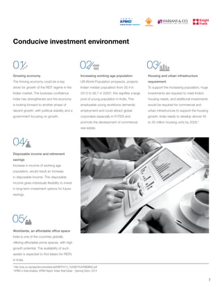 Conducive investment environment
Growing economy
The thriving economy could be a key
driver for growth of the REIT regime in the
Indian market. The business confidence
index has strengthened and the economy
is looking forward to another phase of
decent growth, with political stability and a
government focusing on growth.
Housing and urban infrastructure
requirement
To support the increasing population, huge
investments are required to meet India’s
housing needs, and additional investments
would be required for commercial and
urban infrastructure to support the housing
growth. India needs to develop almost 45
to 50 million housing units by 2028.4
Disposable income and retirement
savings
Increase in income of working age
population, would result an increase
in disposable income. This disposable
income gives individuals flexibility to invest
in long-term investment options for future
savings.
Worldwide, an affordable office space
India is one of the countries globally
offering affordable prime spaces, with high
growth potential. The availability of such
assets is expected to find takers for REITs
in India.
Increasing working age population
UN World Population prospects, projects
Indian median population from 26.4 in
2013 to 36.7 in 20503
, this signifies a large
pool of young population in India. This
employable young workforce demands
employment and could attract global
corporates especially in IT-ITES and
promote the development of commercial
real estate.
01
04
05
02 03
7
3
http://esa.un.org/wpp/documentation/pdf/WPP2012_%20KEY%20FINDINGS.pdf
4
KPMG in India Analysis; KPMG Report ‘Indian Real Estate - Opening Doors, 2014’
 