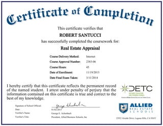 11/19/2013Date of Enrollment:
01/02/2015Date:
George E. Achenbach
President, Allied Business Schools, Inc
Signature of School Official:
Verifier's Name:
Verifier's Title:
Course Delivery Method:
Course Hours: 45
Internet
This certificate verifies that
ROBERT SANTUCCI
has successfully completed the coursework for:
I hereby certify that this certificate reflects the permanent record
of the named student. I attest under penalty of perjury that the
information contained on this certificate is true and correct to the
best of my knowledge.
Real Estate Appraisal
22952 Alcalde Drive, Laguna Hills, CA 92653
Course Approval Number: 2383-06
3/11/2014Date Final Exam Taken:
 