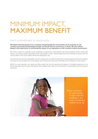 Itec’s commitment to community
We believe that the growth of our company should benefit the communities we do business in, the
country’s previously disadvantaged people, and South Africa’s economy as a whole. We also believe
deeply in the importance of minimising the impact of our operations on the country’s natural environment.
We drive a range of corporate social investment programmes in partnership with ikamva labantu which works with
various community-based organisations that help people in need. These programmes are interlinked to ensure that the
critical needs of the communities served are adequately met.
To ensure environmental sustainability, we work closely with our clients to help them recycle equipment and consumables,
minimise the use of paper and consumables, and choose the most environmentally sound solutions on the market.
Within our own business, we recycle all office waste that can be recycled and dispose of obsolete equipment in an
environmentally sound manner. We partner with suppliers who share our commitment to sustainable use of the planet’s
resources.
MINIMUM IMPACT,
MAXIMUM BENEFIT
Itec embraces
its responsibility
to help meet the
challenge in the
hope of creating a
brighter future.
 