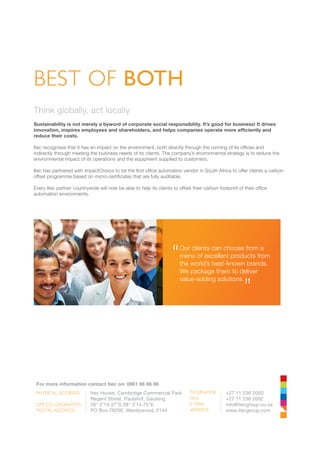 Think globally, act locally
Sustainability is not merely a byword of corporate social responsibility. It’s good for business! It drives
innovation, inspires employees and shareholders, and helps companies operate more efficiently and
reduce their costs.
Itec recognises that it has an impact on the environment, both directly through the running of its offices and
indirectly through meeting the business needs of its clients. The company’s environmental strategy is to reduce the
environmental impact of its operations and the equipment supplied to customers.
Itec has partnered with impactChoice to be the first office automation vendor in South Africa to offer clients a carbon
offset programme based on micro-certificates that are fully auditable.
Every Itec partner countrywide will now be able to help its clients to offset their carbon footprint of their office
automation environments.
BEST OF BOTH
	 For more information contact Itec on: 0861 86 86 86
PHYSICAL ADDRESS:
GPS CO-ORDINATES:
POSTAL ADDRESS:
Itec House, Cambridge Commercial Park,
Regent Street, Paulshof, Gauteng
26° 2’14.37”S 28° 3’14.75”E
PO Box 76200, Wendywood, 2144
TELEPHONE:
FAX:
E-MAIL:
WEBSITE:
+27 11 236 2000
+27 11 236 2002
info@itecgroup.co.za
www.itecgroup.com
Our clients can choose from a
menu of excellent products from
the world’s best-known brands.
We package them to deliver
value-adding solutions.
“ “
 