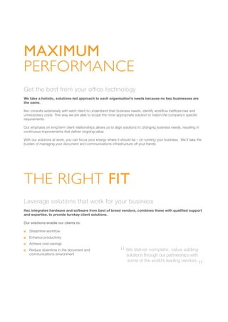 Get the best from your office technology
We take a holistic, solutions-led approach to each organisation’s needs because no two businesses are
the same.
Itec consults extensively with each client to understand their business needs, identify workflow inefficiencies and
unnecessary costs. This way we are able to scope the most appropriate solution to match the company’s specific
requirements.
Our emphasis on long term client relationships allows us to align solutions to changing business needs, resulting in
continuous improvements that deliver ongoing value.
With our solutions at work, you can focus your energy where it should be – on running your business. We’ll take the
burden of managing your document and communications infrastructure off your hands.
THE RIGHT FIT
Leverage solutions that work for your business
Itec integrates hardware and software from best of breed vendors, combines these with qualified support
and expertise, to provide turnkey client solutions.
Our solutions enable our clients to:
	 Streamline workflow
	 Enhance productivity
	 Achieve cost-savings
	 Reduce downtime in the document and
communications environment
We deliver complete, value-adding
solutions through our partnerships with
some of the world’s leading vendors.
“ “
MAXIMUM
PERFORMANCE
 
