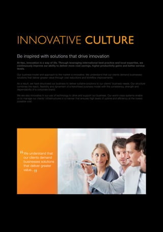 INNOVATIVE CULTURE
Be inspired with solutions that drive innovation
At Itec, innovation is a way of life. Through leveraging international best practice and local expertise, we
continuously improve our ability to deliver more cost savings, higher productivity gains and better service
levels.
Our business model and approach to the market is innovative. We understand that our clients demand businesses
solutions that deliver greater value through cost reductions and workflow improvements.
As a result, we have structured our business to deliver suitable solutions to our clients’ business needs. Our structure
combines the reach, flexibility and dynamism of a franchised business model with the consistency, strength and
dependability of a corporate brand.
We are also innovative in our use of technology to drive and support our business. Our world-class systems enable
us to manage our clients’ infrastructures in a manner that ensures high levels of uptime and efficiency at the lowest
possible cost.
We understand that
our clients demand
businesses solutions
that deliver greater
value...
 