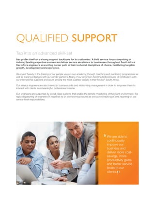 Tap into an advanced skill-set
Itec prides itself on a strong support backbone for its customers. A field service force comprising of
industry leading expertise ensures we deliver service excellence to businesses throughout South Africa.
Itec offers engineers an exciting career path in their technical disciplines of choice, facilitating tangible
growth, development and experience.
We invest heavily in the training of our people via our own academy, through coaching and mentoring programmes as
well as training initiatives with our vendor partners. Many of our engineers hold the highest levels of certification with
our international suppliers and count among the most qualified people in their fields in South Africa.
Our service engineers are also trained in business skills and relationship management in order to empower them to
interact with clients in a meaningful, professional manner.
Our engineers are supported by world-class systems that enable the remote monitoring of the client environment, the
rapid dispatching of engineers in response to on site technical issues as well as live tracking of and reporting on our
service level responsibilities.
QUALIFIED SUPPORT
We are able to
continuously
improve our
business and
deliver more cost-
savings, more
productivity gains
and better service
levels to our
clients.
 