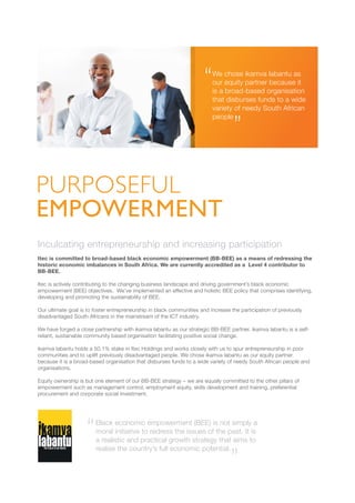 Inculcating entrepreneurship and increasing participation
Itec is committed to broad-based black economic empowerment (BB-BEE) as a means of redressing the
historic economic imbalances in South Africa. We are currently accredited as a Level 4 contributor to
BB-BEE.
Itec is actively contributing to the changing business landscape and driving government’s black economic
empowerment (BEE) objectives. We’ve implemented an effective and holistic BEE policy that comprises identifying,
developing and promoting the sustainability of BEE.
Our ultimate goal is to foster entrepreneurship in black communities and increase the participation of previously
disadvantaged South Africans in the mainstream of the ICT industry.
We have forged a close partnership with ikamva labantu as our strategic BB-BEE partner. ikamva labantu is a self-
reliant, sustainable community based organisation facilitating positive social change.
ikamva labantu holds a 50.1% stake in Itec Holdings and works closely with us to spur entrepreneurship in poor
communities and to uplift previously disadvantaged people. We chose ikamva labantu as our equity partner
because it is a broad-based organisation that disburses funds to a wide variety of needy South African people and
organisations.
Equity ownership is but one element of our BB-BEE strategy – we are equally committed to the other pillars of
empowerment such as management control, employment equity, skills development and training, preferential
procurement and corporate social investment.
PURPOSEFUL
EMPOWERMENT
We chose ikamva labantu as
our equity partner because it
is a broad-based organisation
that disburses funds to a wide
variety of needy South African
people
Black economic empowerment (BEE) is not simply a
moral initiative to redress the issues of the past. It is
a realistic and practical growth strategy that aims to
realise the country’s full economic potential.
 