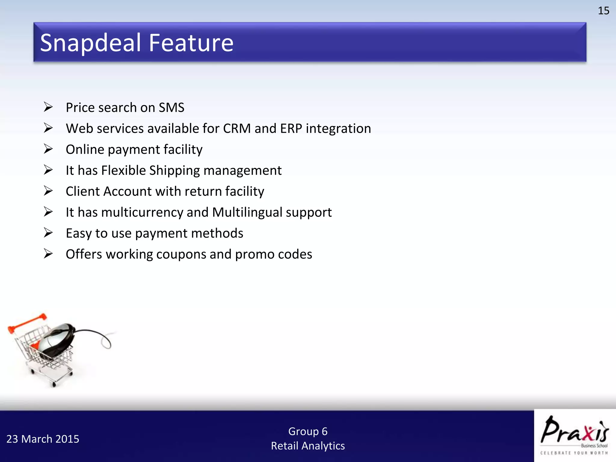 23 March 2015
15
Group 6
Retail Analytics
 Price search on SMS
 Web services available for CRM and ERP integration
 Online payment facility
 It has Flexible Shipping management
 Client Account with return facility
 It has multicurrency and Multilingual support
 Easy to use payment methods
 Offers working coupons and promo codes
Snapdeal Feature
 