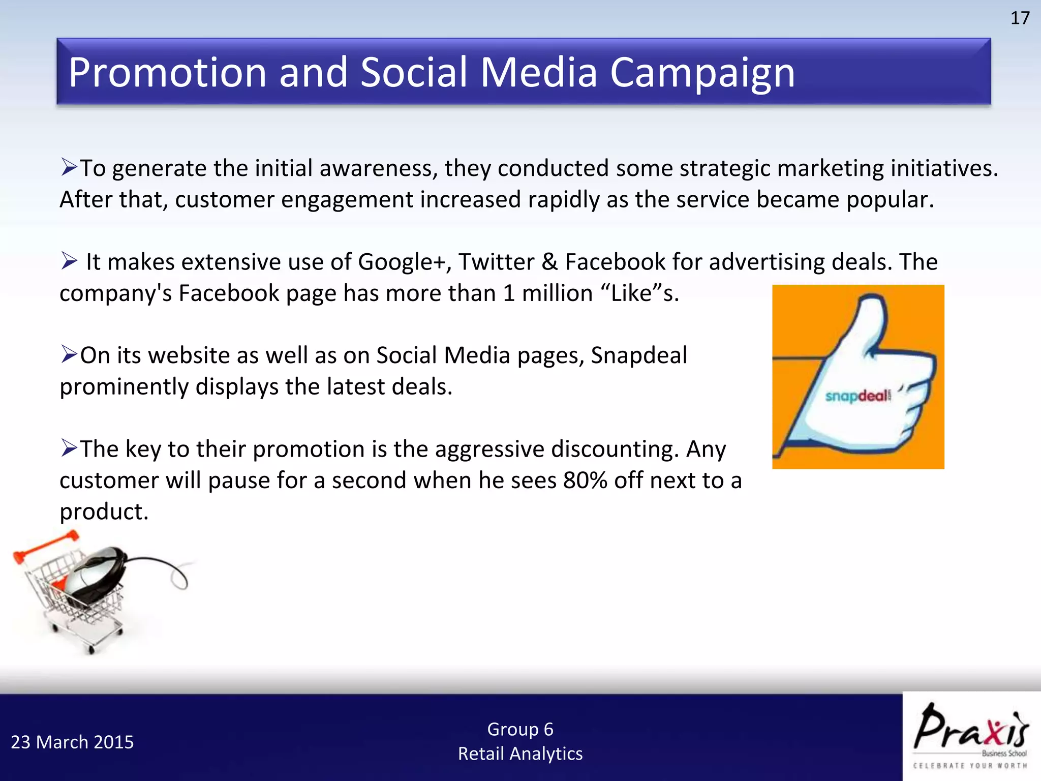 23 March 2015
17
Group 6
Retail Analytics
To generate the initial awareness, they conducted some strategic marketing initiatives.
After that, customer engagement increased rapidly as the service became popular.
 It makes extensive use of Google+, Twitter & Facebook for advertising deals. The
company's Facebook page has more than 1 million “Like”s.
On its website as well as on Social Media pages, Snapdeal
prominently displays the latest deals.
The key to their promotion is the aggressive discounting. Any
customer will pause for a second when he sees 80% off next to a
product.
Promotion and Social Media Campaign
 