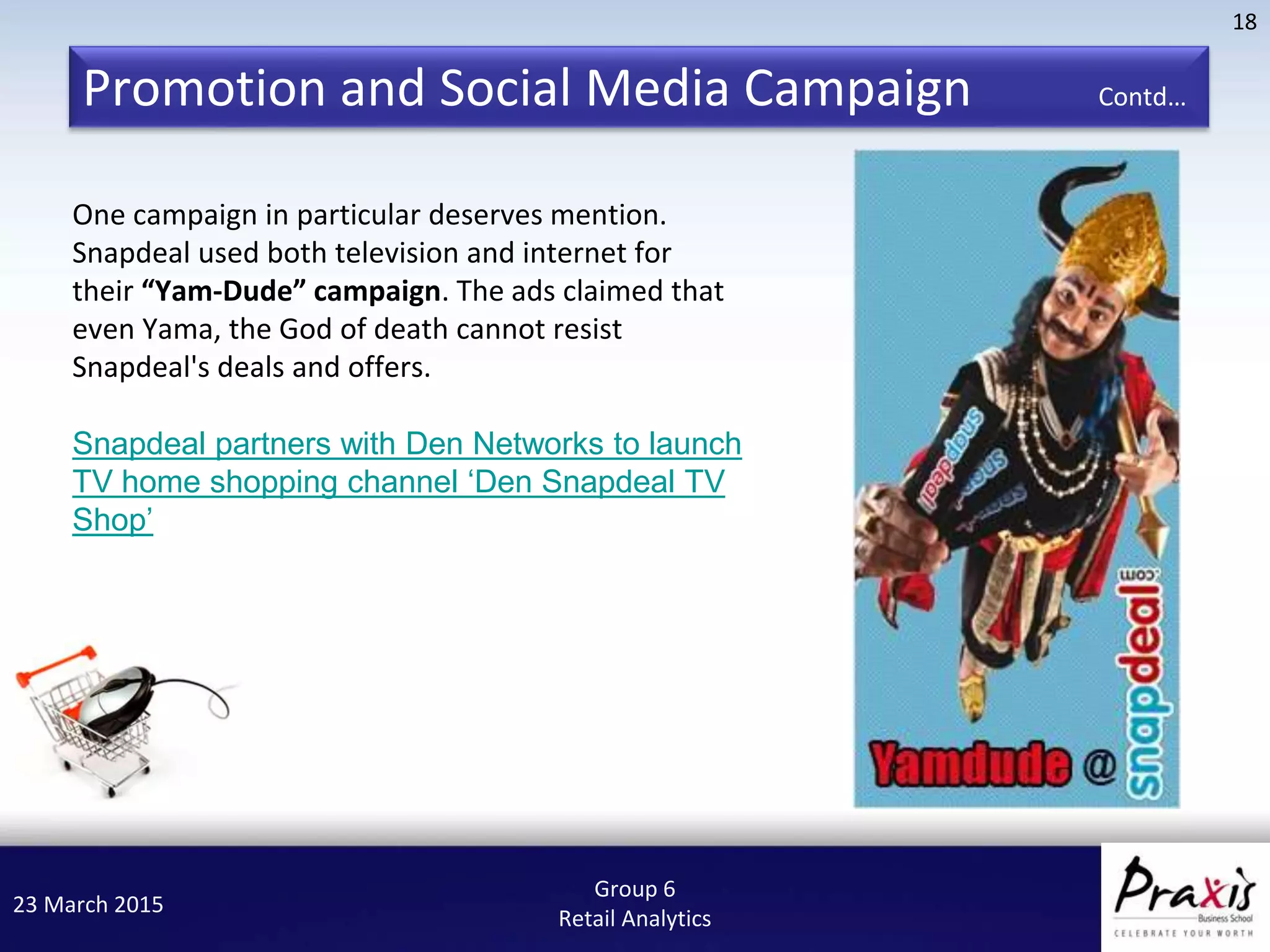 23 March 2015
18
Group 6
Retail Analytics
One campaign in particular deserves mention.
Snapdeal used both television and internet for
their “Yam-Dude” campaign. The ads claimed that
even Yama, the God of death cannot resist
Snapdeal's deals and offers.
Snapdeal partners with Den Networks to launch
TV home shopping channel ‘Den Snapdeal TV
Shop’
Promotion and Social Media Campaign Contd…
 