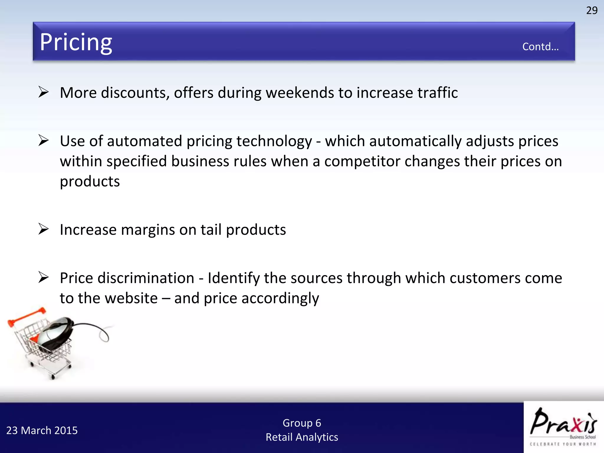 23 March 2015
29
Group 6
Retail Analytics
Pricing Contd…
 More discounts, offers during weekends to increase traffic
 Use of automated pricing technology - which automatically adjusts prices
within specified business rules when a competitor changes their prices on
products
 Increase margins on tail products
 Price discrimination - Identify the sources through which customers come
to the website – and price accordingly
 