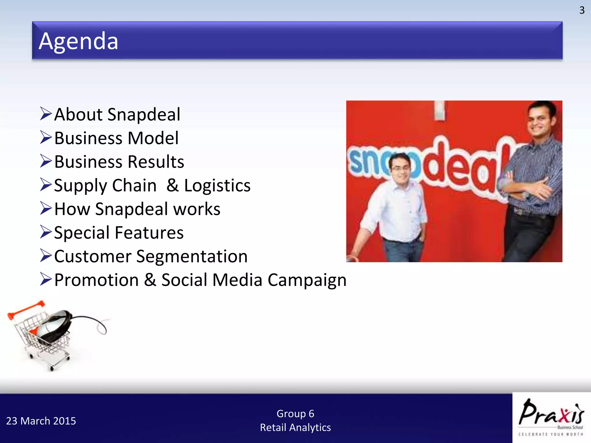 23 March 2015
3
Group 6
Retail Analytics
About Snapdeal
Business Model
Business Results
Supply Chain & Logistics
How Snapdeal works
Special Features
Customer Segmentation
Promotion & Social Media Campaign
Agenda
 