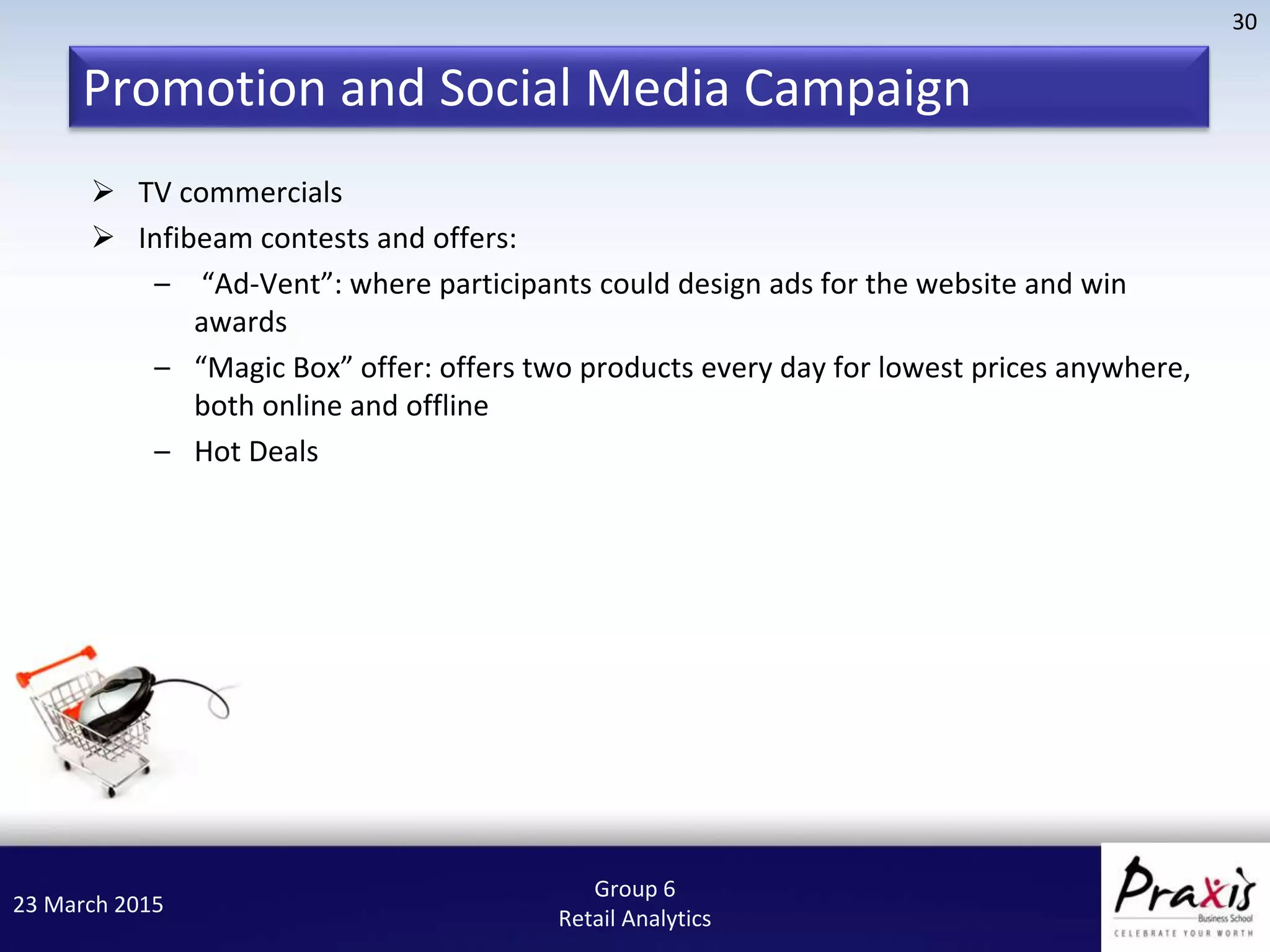 23 March 2015
30
Group 6
Retail Analytics
Promotion and Social Media Campaign
 TV commercials
 Infibeam contests and offers:
– “Ad-Vent”: where participants could design ads for the website and win
awards
– “Magic Box” offer: offers two products every day for lowest prices anywhere,
both online and offline
– Hot Deals
 