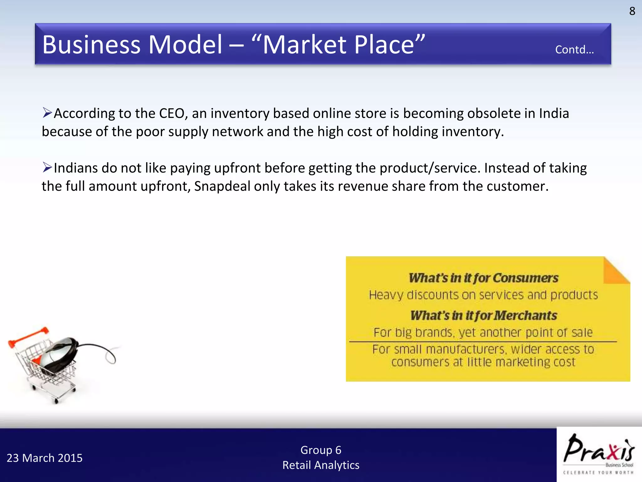 23 March 2015
8
Group 6
Retail Analytics
According to the CEO, an inventory based online store is becoming obsolete in India
because of the poor supply network and the high cost of holding inventory.
Indians do not like paying upfront before getting the product/service. Instead of taking
the full amount upfront, Snapdeal only takes its revenue share from the customer.
Business Model – “Market Place” Contd…
 