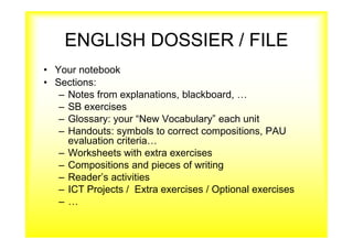 ENGLISH DOSSIER / FILE
• Your notebook
• Sections:
– Notes from explanations, blackboard, …
– SB exercises
– Glossary: your “New Vocabulary” each unit
– Handouts: symbols to correct compositions, PAU
evaluation criteria…
– Worksheets with extra exercises
– Compositions and pieces of writing
– Reader’s activities
– ICT Projects / Extra exercises / Optional exercises
– …
 