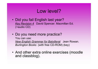 Low level?
• Did you fail English last year?
Key Revision 4 David Spencer. Macmillan Ed.
(+audio CD)
• Do you need more practice?• Do you need more practice?
You can use:
New English Grammar for Batxillerat Jean Rowan.
Burlington Books (with free CD-ROM) (key)
• And other extra online exercises (moodle
and classblog).
 