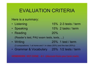 EVALUATION CRITERIA
Here is a summary:
• Listening 15% 2-3 tests / term
• Speaking 15% 2 tasks / term
• Reading 20%• Reading 20%
(Reader’s test, PAU exam tests, texts, ...)
• Writing 25% 1 test / term
(3 compositions: 1 at home and 1 in class (50%) and the test (50%))
• Grammar & Vocabulary 25% 1/2 tests / term
HOMEWORK NOT DONE: -0.1 (discount from your term mark)
 