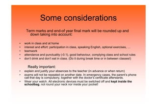 Some considerations
Term marks and end-of year final mark will be rounded up and
down taking into account:
• work in class and at home
• interest and effort: participation in class, speaking English, optional exercises, …
• teamwork
• attendance and punctuality (-0.1), good behaviour, complying class and school rules• attendance and punctuality (-0.1), good behaviour, complying class and school rules
• don’t drink and don’t eat in class. (Do it during break time or in between classes!)
Really important:
• explain and justify your absences to the teacher (in advance or when return)
• exams will not be repeated on another date. In emergency cases, the parent’s phone
call that day is compulsory, together with the doctor’s certificate afterwards.
• Wear your watch. All electronic devices must be switched off and kept inside the
schoolbag, not round your neck nor inside your pocket!
 