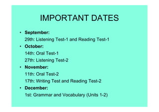 IMPORTANT DATES
• September:
29th: Listening Test-1 and Reading Test-1
• October:
14th: Oral Test-1
27th: Listening Test-2
• November:
11th: Oral Test-2
17th: Writing Test and Reading Test-2
• December:
1st: Grammar and Vocabulary (Units 1-2)
 