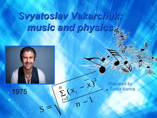 Svyatoslav VakarchukSvyatoslav Vakarchuk::
music and pmusic and physichysicss
1975
Prepared by
Tukila Karina
 