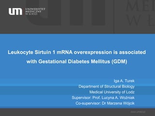 Leukocyte Sirtuin 1 mRNA overexpression is associated
with Gestational Diabetes Mellitus (GDM)
Iga A. Turek
Department of Structural Biology
Medical University of Lodz
Supervisor: Prof. Lucyna A. Woźniak
Co-supervisor: Dr Marzena Wójcik
 