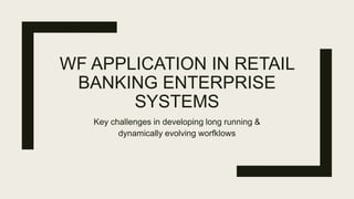 WF APPLICATION IN RETAIL
BANKING ENTERPRISE
SYSTEMS
Key challenges in developing long running &
dynamically evolving worfklows
 