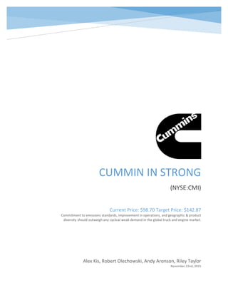 CUMMIN	IN	STRONG	
(NYSE:CMI)	
Alex	Kis,	Robert	Olechowski,	Andy	Aronson,	Riley	Taylor	
November	22nd,	2015	
Current	Price:	$98.70	Target	Price:	$142.87	
Commitment	to	emissions	standards,	improvement	in	operations,	and	geographic	&	product	
diversity	should	outweigh	any	cyclical	weak	demand	in	the	global	truck	and	engine	market.	
 