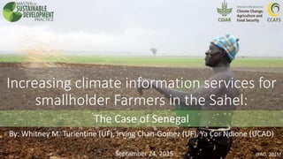 Increasing climate information services for
smallholder Farmers in the Sahel:
The Case of Senegal
September 24, 2015 (FAO, 2015)
By: Whitney M. Turientine (UF), Irving Chan-Gomez (UF), Ya Cor Ndione (UCAD)
 