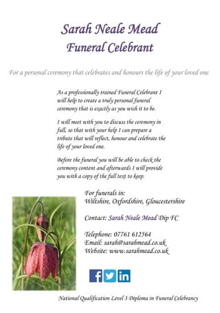 Sarah Neale Mead
Funeral Celebrant
For funerals in:
Wiltshire, Oxfordshire, Gloucestershire
Contact: Sarah Neale Mead Dip FC
Telephone: 07761 612564
Email: sarah@sarahmead.co.uk
Website: www.sarahmead.co.uk
National Qualification Level 3 Diploma in Funeral Celebrancy
For a personal ceremony that celebrates and honours the life of your loved one
As a professionally trained Funeral Celebrant I
will help to create a truly personal funeral
ceremony that is exactly as you wish it to be.
I will meet with you to discuss the ceremony in
full, so that with your help I can prepare a
tribute that will reflect, honour and celebrate the
life of your loved one.
Before the funeral you will be able to check the
ceremony content and afterwards I will provide
you with a copy of the full text to keep.
 