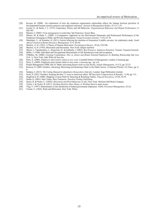 An empirical review of Motivation...
15
[20]. Kuvaas, B. (2008). ‘An exploration of how the employee–organization relationship affects the linkage between percetion of
developmental human resource practices and employee outcomes'. Journal of Management Studies, 45 (1), 1-25.
[21]. Lawler, E., & Suttle, J. L. (1973). Expectancy Theory and Job Behaviour. Organisational Behaviour and Human Performance, 9,
482-503.
[22]. Manion, J. (2005). From management to leadership. San Francisco: Jossey-Bass.
[23]. Marius, M. & Radu, C. (2009). A Comparative Approach on the Motivational Dominants and Professional Performance of the
Employees belonging to Public and Private Organisations. Young Economist Journal, 7 (13), 61-70.
[24]. Masibigiri, V., & Nienaber, H. (2011). Factors affecting the retention of Generation X public servants: An exploratory study. South
African Journal of Human Resource Management, 9 (1), 44-54.
[25]. Maslow, A. H. (1943). A Theory of Human Motivation. Psychological Review, 50 (4), 370-396.
[26]. Maslow, A. H. (1954). Motivation and Personality. New York: Harper and Row.
[27]. Meyer, J., Topolnnytsky, L., Krajewski, H., & Gellantly, I. (2003). Best Practices: Employee Retention. Toronto: Tomson-Carswell.
[28]. Miller, J. (1980). Individual and Occupational Determinants of Job Satisfaction work and occupation.
[29]. O'Malley, M. (2000). Creating Committment: How to Attract and Retain Talented Employees by Building Relationship that Last
(Vol. 1). New York: John Wiley & Sons Inc.
[30]. Parry, E. (2009). Employers must nurture talent to save costs. Cranfield School of Management. London: E.learning age.
[31]. Parry, E. (2009). Employers must nurture talent to save costs. e.learning age , pp. 4-4.
[32]. People Management (2008, Dec 6). Make motivating factors work in your favour. People Management, 14 (12), pp. 52-52.
[33]. Rowson, P. (2009, October). Attracting, Motivating and Retaining Talent in the Public Sector- A National Priority. PA Times, pp. 4-
8.
[34]. Saldana, J. (2012). The Coding Manual for Qualitative Researchers (2nd ed.). London: Sage Publication Limited.
[35]. Scott, D. (2012, October). Keeping the best: 11 ways to retain key talent. HR Specialist Compensation & Benefits, 7 (10), pp. 5-5.
[36]. Siegfried Jr, R. (2008). Mapping a Career Path for Attracting & Retaining Talents. Finacial Executives, 24 (9), 52-55.
[37]. Smith, G. (2001). Here Today, Here Tomorrow. Dearbon Trading Publishing .
[38]. Steers, R. & Porter, L. (1983a). Motivation and Work Behaviour (3 ed.). New York: McGraw-Hill Book Company.
[39]. Taylor, J. & Taylor, R. (2011). Working Hard for More Money or Working Hard to make money.
[40]. Ting, Y. (1997). Determinants of Job satisfaction of federal government employees. Public Personnel Management, 26 (3).
[41]. Vroom, V. (1964). Work and Motivation. New York: Wiley.
 