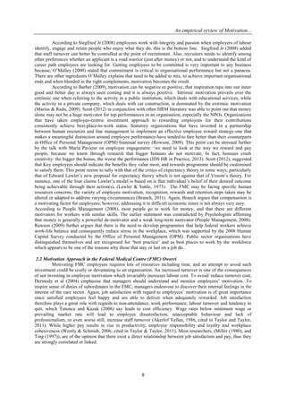 An empirical review of Motivation...
8
According to Siegfried Jr (2008) employees work with integrity and passion when employers of labour
identify, engage and retain people who enjoy what they do, this is the bottom line. Siegfried Jr (2008) added
that staff turnover can better be controlled at the point of recruitment. Also, recruiters needs to identify among
other preferences whether an applicant is a road warrior (just after money) or not, and to understand the kind of
career path employees are looking for. Getting employees to be committed is very important to any business
because, O’Malley (2000) stated that commitment is critical to organisational performance but not a panacea.
There are other ingredients O’Malley explains that need to be added to mix, to achieve important organisational
ends and when blended in the right complements, motivation becomes the result.
According to Barber (2009), motivation can be negative or positive, that inspiration taps into our inner
good and better day is always seen coming and it is always positive. Intrinsic motivation prevails over the
extrinsic one when referring to the activity in a public institution, which deals with educational services, while
the activity in a private company, which deals with car construction, is dominated by the extrinsic motivation
(Marius & Radu, 2009). Scott (2012) in conjunction with other HRM literature was able to point out that money
alone may not be a huge motivator for top performances in an organisation, especially the NPOs. Organizations
that have taken employee-centric investment approach to rewarding employees for their contributions
consistently achieve best-place-to-work status. Statutory organizations that have invested in a partnership
between human resources and line management to implement an effective employee reward strategy-one that
makes a meaningful distinction around employee performance-have tended to fare better than their counterparts
in Office of Personal Management (OPM) biannual survey (Rowson, 2009). This point can be stressed further
by the talk with Maria Paviour on employee engagement: ‘we need to look at the way we reward and pay
people, because we know through research that bigger bonuses do not motivate. In fact, bonuses crush
creativity: the bigger the bonus, the worse the performance (IDS HR in Practice, 2013). Scott (2012), suggested
that Key employees should indicate the benefits they value most, and rewards programme should be customised
to satisfy them. This point seems to tally with that of the critics of expectancy theory in some ways; particularly
that of Edward Lawler’s new proposal for expectancy theory which is not against that of Vroom’s theory. For
instance, one of the four claims Lawler’s model is based on is that individual’s belief of their desired outcome
being achievable through their action(s), (Lawler & Suttle, 1973). The FMC may be facing specific human
resources concerns; the variety of employee motivation, recognition, rewards and retention steps taken may be
altered or adapted to address varying circumstances (Branch, 2011). Again, Branch argues that compensation is
a motivating factor for employees; however, addressing it in difficult economic times is not always very easy.
According to People Management (2008), most people go to work for money, and that there are different
motivators for workers with similar skills. The earlier statement was contradicted by Psychologists affirming
that money is generally a powerful de-motivator and a weak long-term motivator (People Management, 2008).
Rawson (2009) further argues that there is the need to develop programmes that help federal workers achieve
work-life balance and consequently reduce stress in the workplace, which was supported by the 2008 Human
Capital Survey conducted by the Office of Personal Management (OPM). Public sector organisations have
distinguished themselves and are recognised for ‘best practice’ and as best places to work by the workforce
which appears to be one of the reasons why those that stay or last on a job do.
2.2 Motivation Approach in the Federal Medical Centre (FMC) Owerri
Motivating FMC employees requires lots of resources including time, and an attempt to avoid such
investment could be costly or devastating to an organisation. An increased turnover is one of the consequences
of not investing in employee motivation which invariably increases labour cost. To avoid/ reduce turnover cost,
Dermody et al (2004) emphasise that managers should understand and monitor employees’ motivation. To
inspire sense of duties of subordinates in the FMC, managers endeavour to discover their internal feelings in the
interest of the care sector. Again, job satisfaction with regard to employees’ motivation is of great importance
since satisfied employees feel happy and are able to deliver when adequately rewarded. Job satisfaction
therefore plays a great role with regards to non-attendance, work performance, labour turnover and tendency to
quit, which Tutuncu and Kazak (2006) say leads to cost efficiency. Wage rates below minimum wage or
prevailing market rate will lead to employee dissatisfaction, unacceptable behaviour and lack of
professionalism, or even worse still, increase staff turnover (Akerlof Yellen, 1986, cited in Taylor and Taylor,
2011). While higher pay results in rise in productivity, employee responsibility and loyalty and workplace
cohesiveness (Westly & Schmidt, 2006, cited in Taylor & Taylor, 2011). Most researchers, (Miller (1980), and
Ting (1997)), are of the opinion that there exist a direct relationship between job satisfaction and pay, thus they
are strongly correlated or linked.
 