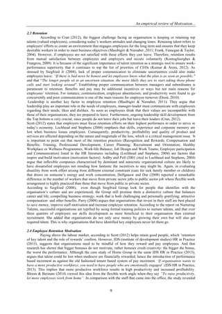 An empirical review of Motivation...
9
2.3 Retention
According to Cran (2012), the biggest challenge facing an organisation is keeping or retaining top
talents (valued employees), considering today’s workers attitudes and changing times. Retaining talent refers to
employers' efforts to create an environment that engages employees for the long term and ensures that they keep
desirable workers in order to meet business objectives (Masibigiri & Nienaber ,2011; Frank, Finnegan & Taylor,
2004). However, if employees are not satisfied with these efforts they can leave. Therefore, retention results
from mutual satisfaction between employees and employers and occurs voluntarily (Kontoghiorghes &
Frangrou, 2009). It is because of the significant importance of talent retention as a strategic tool to ensure work-
performance superiority that it continues to top the list of priorities of CEOs (Kumar & Arora, 2012). As
stressed by Siegfried Jr (2008), lack of proper communication to eliminate uncertainties could also make
employees leave: “If there is bad news be honest and let employees know what the plan is as soon as possible;"
and that “The longer people sit in an uncertain situation, the more likely they are to start taking those phone
calls and start looking around". Establishing proper communication between managers and subordinates is
paramount to retention. Benefits and pay may be additional incentives or ways but not main reasons for
employees’ retention. For instance, communication, employee absenteeism, and productivity were found to go
concurrently and poor communication is one of the main reasons for employee turnover (Drost, 2010).
Leadership is another key factor to employee retention (Masibigiri & Nienaber, 2011). They argue that
leadership play an important role in the needs of employees, manager-leader must communicate with employees
regarding their needs; likes and dislikes. As soon as employees think that their values are incompatible with
those of their organisations, they are prepared to leave. Furthermore, ongoing leadership skill development from
the Top bottom is very crucial, since people do not leave their jobs but leave their leaders (Cran, 2012).
Scott (2012) states that employers must focus retention efforts on their highest performers in order to strive in
today’s economy. Lochhead and Stephens (2004) emphasis that skills, experience and corporate memory are
lost when business losses employees: Consequently, productivity, profitability and quality of product and
services are affected depending on the nature and magnitude of the loss, which is a critical management issue. It
is important to point out that most of the retention practices (Recognition and Rewards; Compensation and
Benefits; Training, Professional Development, Career Planning; Recruitment and Orientation; Healthy
Workplace or Wellness Programmes; Work-life Balance; Job Design and Work Teams; Employee participation
and Communication) listed in the HR literatures including (Lochhead and Stephens, 2004) are factors that
inspire and build motivation (motivation factors). Ashby and Pell (2001 cited in Lochhead and Stephens, 2004)
argue that inflexible companies characterised by dominant and autocratic organisational culture are likely to
have dissatisfied employees not minding how fantastic the incentives to stay might be. Again, in evaluating
disutility from work effort arising from different external constraint (care for sick family member or children)
that draws on someone’s energy and work concentration, Delfgaauw and Dur (2008) reported a remarkable
difference in the number of workers that move from private sector jobs to public sector job where flexible work
arrangement is highly practiced than those that move from public to private sector.
According to Siegfried (2008), even though Siegfried Group look for people that identifies with the
organisation’s culture and are experienced, the Group still promise them a distinctive culture that balances
career and life; compelling business strategy; work that is both challenging and personally gratifying; attractive
compensation and other benefits. Parry (2008) argues that organisations that invest in their staff are best placed
to save money, improve staff motivation and increase employee retention. According to the report on Nurturing
Talents, successful organisations are typified by using formal training policies to nurture talents, and that over
three quarters of employers see skills development as more beneficial to their organisation than external
recruitment. She added that organisations do not only save money by growing their own but will also get
required talent. This is why organisations that have identified key employees never let them go.
2.4 Employee Retention Motivation
Paying above the labour market, according to Scott (2012) helps retain good people, which ‘retention
of key talent and the role of rewards’ confirm. However, IDS (institute of development studies) HR in Practice
(2013), suggests that organisations need to be mindful of how they reward and pay employees. And that
research has shown that bigger bonuses do not motivate, rather bonuses crush creativity: the bigger the bonus,
the worst the performance. Although the case study of Home Group in the same IDS HR in Practice (2013),
argues that talent could be lost when mediocre are financially rewarded, hence the introduction of performance
based increment as against the old fashioned tenure based system of pay increment. ‘If organisation wants to
have a more productive workforce, you need to have people who are emotionally engaged’ (IDS HR in Practice,
2013). This implies that more productive workforce results in high productivity and increased profitability.
Bloom & Berinato (2014) viewed this idea from the flexible work angle when they say “To raise productivity,
let more employees work from home”. In comparison with the staff that came into the office, the study revealed
 